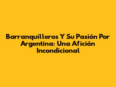 Barranquilleros Y Su Pasión Por Argentina: Una Afición Incondicional