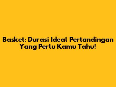 Basket: Durasi Ideal Pertandingan Yang Perlu Kamu Tahu!