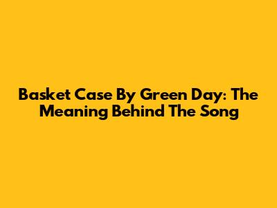 Basket Case By Green Day: The Meaning Behind The Song