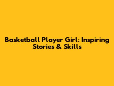 Basketball Player Girl: Inspiring Stories & Skills