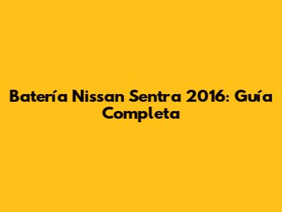 Batería Nissan Sentra 2016: Guía Completa
