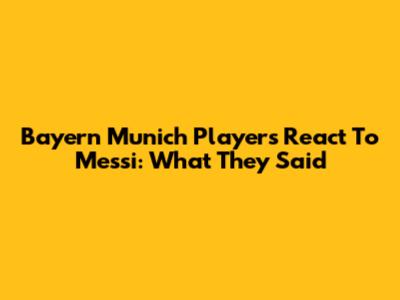 Bayern Munich Players React To Messi: What They Said