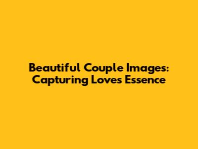 Beautiful Couple Images: Capturing Love's Essence