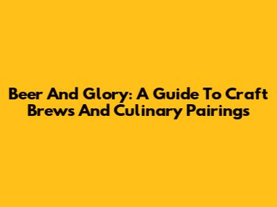 Beer And Glory: A Guide To Craft Brews And Culinary Pairings