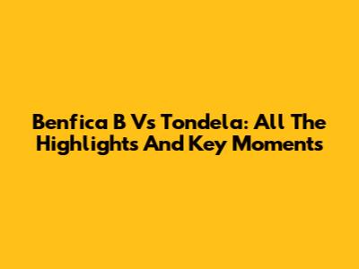 Benfica B Vs Tondela: All The Highlights And Key Moments