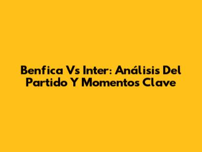 Benfica Vs Inter: Análisis Del Partido Y Momentos Clave