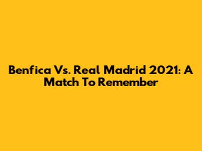 Benfica Vs. Real Madrid 2021: A Match To Remember
