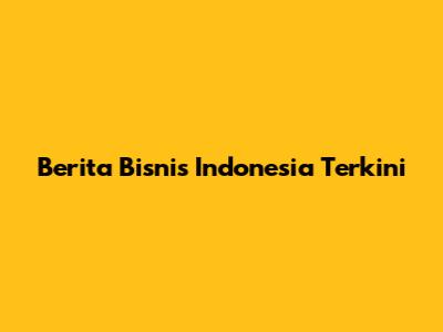 Berita Bisnis Indonesia Terkini