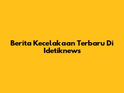 Berita Kecelakaan Terbaru Di Idetiknews