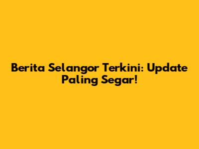 Berita Selangor Terkini: Update Paling Segar!