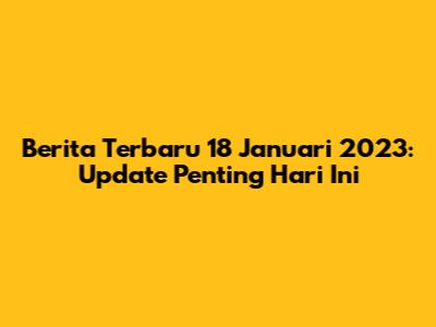 Berita Terbaru 18 Januari 2023: Update Penting Hari Ini