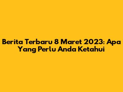 Berita Terbaru 8 Maret 2023: Apa Yang Perlu Anda Ketahui