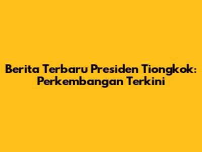 Berita Terbaru Presiden Tiongkok: Perkembangan Terkini
