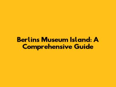 Berlin's Museum Island: A Comprehensive Guide