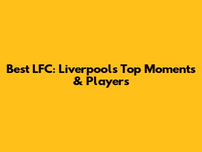 Best LFC: Liverpool's Top Moments & Players