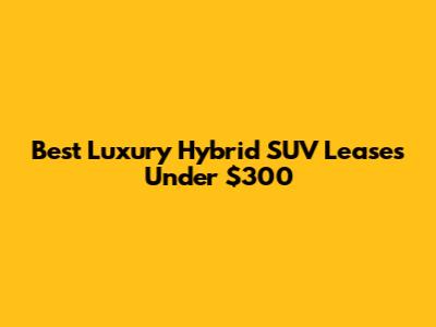Best Luxury Hybrid SUV Leases Under $300
