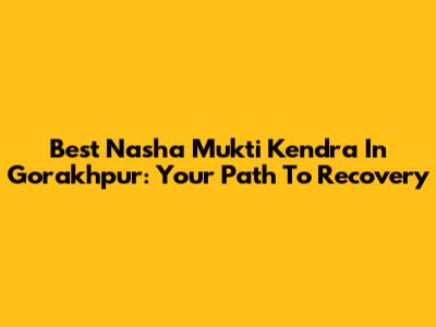 Best Nasha Mukti Kendra In Gorakhpur: Your Path To Recovery