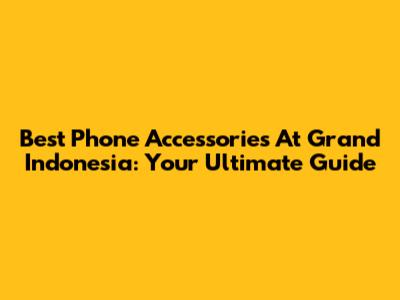 Best Phone Accessories At Grand Indonesia: Your Ultimate Guide