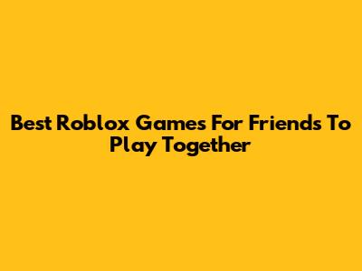 Best Roblox Games For Friends To Play Together