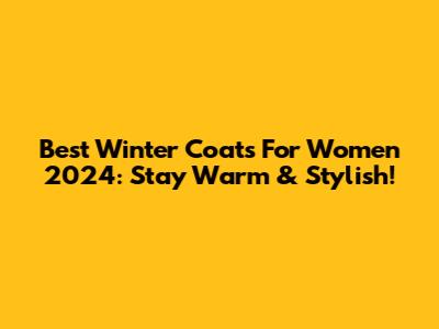Best Winter Coats For Women 2024: Stay Warm & Stylish!
