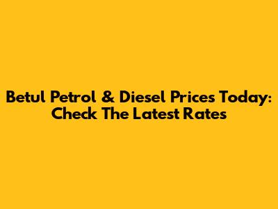 Betul Petrol & Diesel Prices Today: Check The Latest Rates