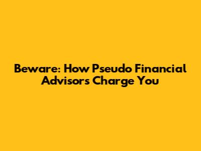 Beware: How Pseudo Financial Advisors Charge You