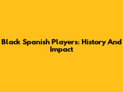 Black Spanish Players: History And Impact