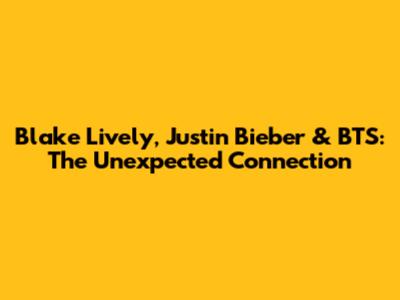 Blake Lively, Justin Bieber & BTS: The Unexpected Connection