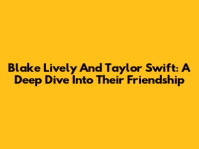 Blake Lively And Taylor Swift: A Deep Dive Into Their Friendship