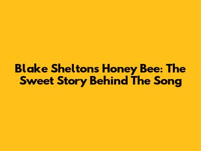 Blake Shelton's "Honey Bee": The Sweet Story Behind The Song