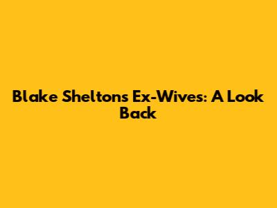 Blake Shelton's Ex-Wives: A Look Back