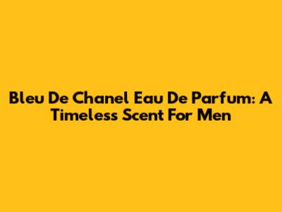 Bleu De Chanel Eau De Parfum: A Timeless Scent For Men