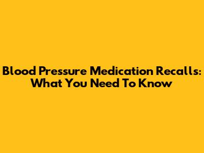 Blood Pressure Medication Recalls: What You Need To Know