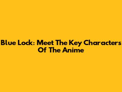 Blue Lock: Meet The Key Characters Of The Anime