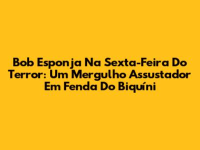 Bob Esponja Na Sexta-Feira Do Terror: Um Mergulho Assustador Em Fenda Do Biquíni