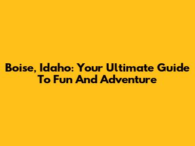 Boise, Idaho: Your Ultimate Guide To Fun And Adventure