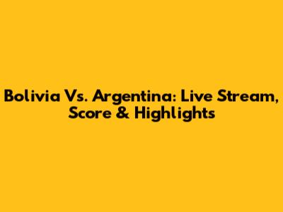 Bolivia Vs. Argentina: Live Stream, Score & Highlights