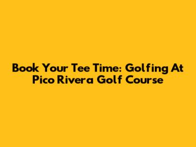 Book Your Tee Time: Golfing At Pico Rivera Golf Course