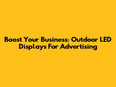 Boost Your Business: Outdoor LED Displays For Advertising