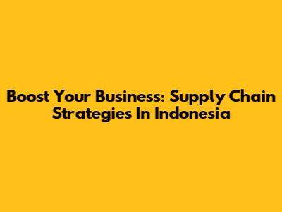 Boost Your Business: Supply Chain Strategies In Indonesia