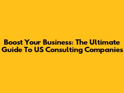 Boost Your Business: The Ultimate Guide To US Consulting Companies
