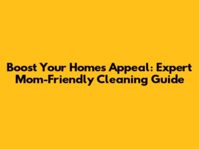 Boost Your Home's Appeal: Expert Mom-Friendly Cleaning Guide