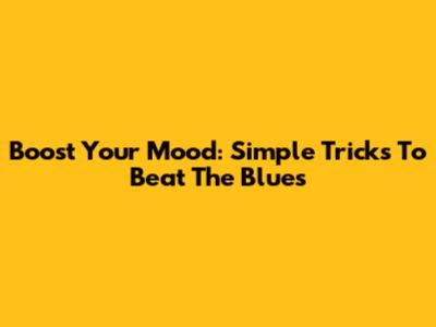 Boost Your Mood: Simple Tricks To Beat The Blues