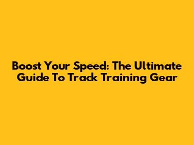 Boost Your Speed: The Ultimate Guide To Track Training Gear