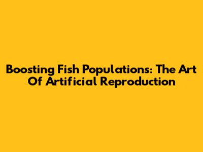 Boosting Fish Populations: The Art Of Artificial Reproduction