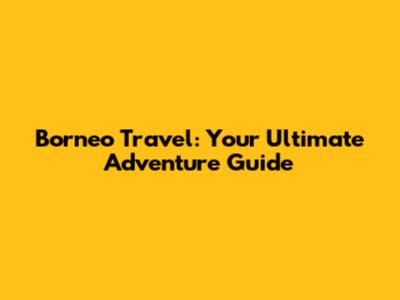 Borneo Travel: Your Ultimate Adventure Guide