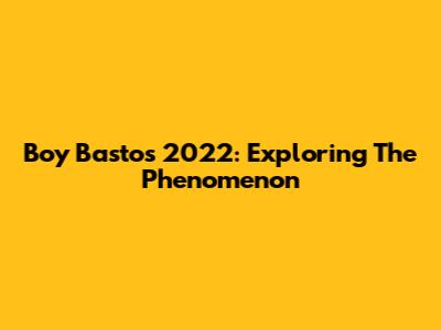 Boy Bastos 2022: Exploring The Phenomenon