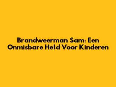 Brandweerman Sam: Een Onmisbare Held Voor Kinderen