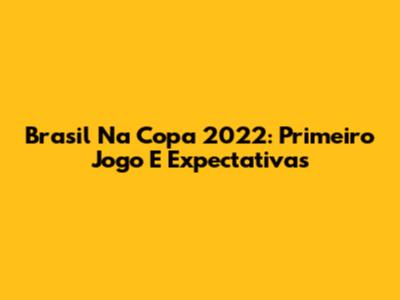 Brasil Na Copa 2022: Primeiro Jogo E Expectativas