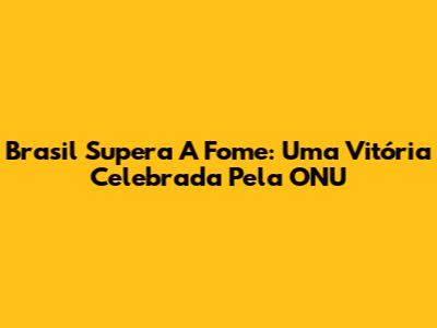 Brasil Supera A Fome: Uma Vitória Celebrada Pela ONU